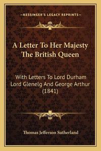 Cover image for A Letter to Her Majesty the British Queen: With Letters to Lord Durham Lord Glenelg and George Arthur (1841)