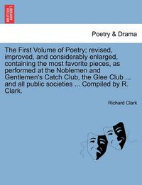 Cover image for The First Volume of Poetry; revised, improved, and considerably enlarged, containing the most favorite pieces, as performed at the Noblemen and Gentlemen's Catch Club, the Glee Club ... and all public societies ... Compiled by R. Clark.