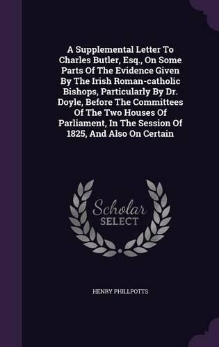 Cover image for A Supplemental Letter to Charles Butler, Esq., on Some Parts of the Evidence Given by the Irish Roman-Catholic Bishops, Particularly by Dr. Doyle, Before the Committees of the Two Houses of Parliament, in the Session of 1825, and Also on Certain