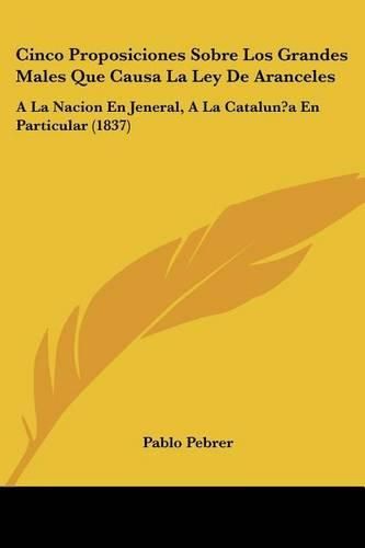 Cover image for Cinco Proposiciones Sobre Los Grandes Males Que Causa La Ley de Aranceles: a la Nacion En Jeneral, a la Catalun?a En Particular (1837)