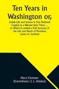 Cover image for Ten Years in Washington or, Inside Life and Scenes in Our National Capital as a Woman Sees Them ... to Which Is Added a Full Account of the Life and Death of President James A. Garfield