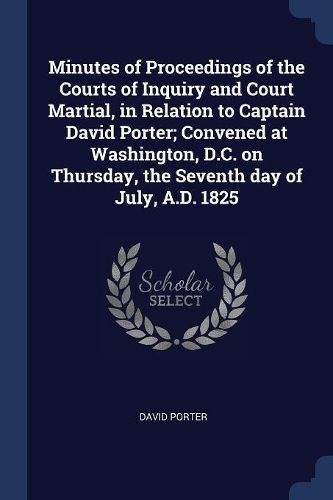 Cover image for Minutes of Proceedings of the Courts of Inquiry and Court Martial, in Relation to Captain David Porter; Convened at Washington, D.C. on Thursday, the Seventh Day of July, A.D. 1825