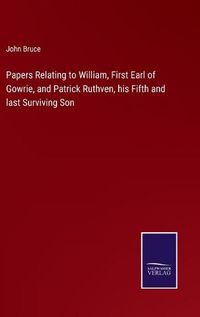 Cover image for Papers Relating to William, First Earl of Gowrie, and Patrick Ruthven, his Fifth and last Surviving Son