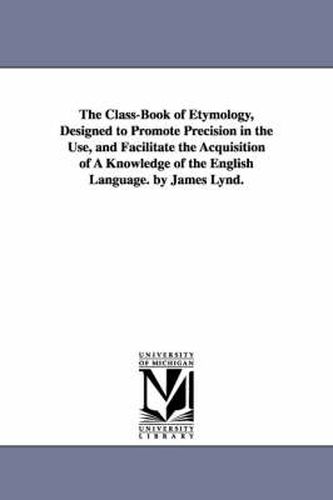 Cover image for The Class-Book of Etymology, Designed to Promote Precision in the Use, and Facilitate the Acquisition of A Knowledge of the English Language. by James Lynd.