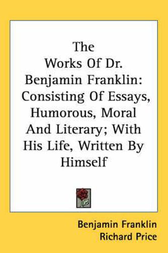 The Works of Dr. Benjamin Franklin: Consisting of Essays, Humorous, Moral and Literary; With His Life, Written by Himself