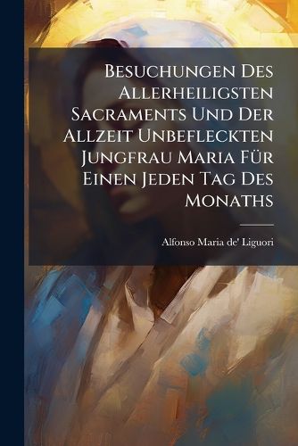 Cover image for Besuchungen Des Allerheiligsten Sacraments Und Der Allzeit Unbefleckten Jungfrau Maria F R Einen Jeden Tag Des Monaths: Wie Auch Andachts-Uebungen F R D. Heilige Communion ...: Samt E. Kurzen Anh. Von D. Wahren Wei U. Art Vertr UL. Mit Gott Umzugehe