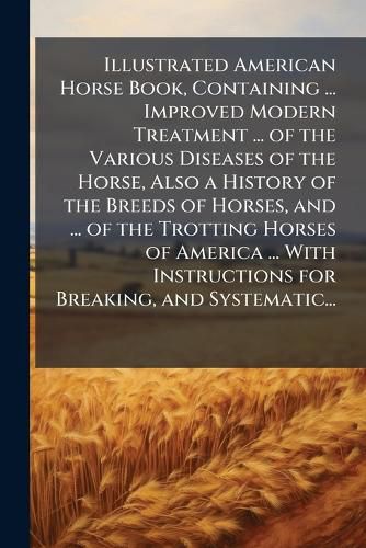 Cover image for Illustrated American Horse Book, Containing ... Improved Modern Treatment ... of the Various Diseases of the Horse, Also a History of the Breeds of Horses, and ... of the Trotting Horses of America ... With Instructions for Breaking, and Systematic...