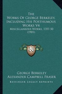 Cover image for The Works of George Berkeley, Including His Posthumous Works V4: Miscellaneous Works, 1707-50 (1901)