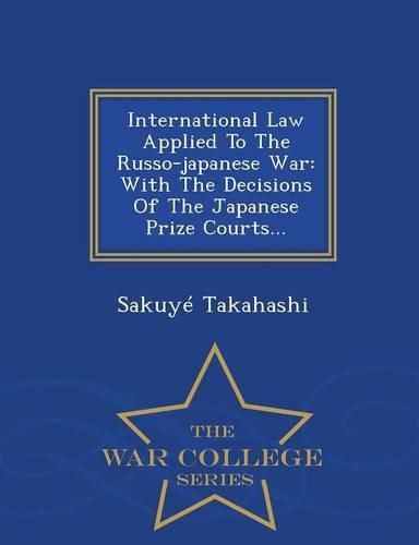 Cover image for International Law Applied To The Russo-japanese War: With The Decisions Of The Japanese Prize Courts... - War College Series