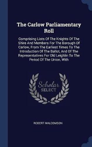 The Carlow Parliamentary Roll: Comprising Lists of the Knights of the Shire and Members for the Borough of Carlow, from the Earliest Times to the Introduction of the Ballot, and of the Representatives for Old Leighlin to the Period of the Union, with