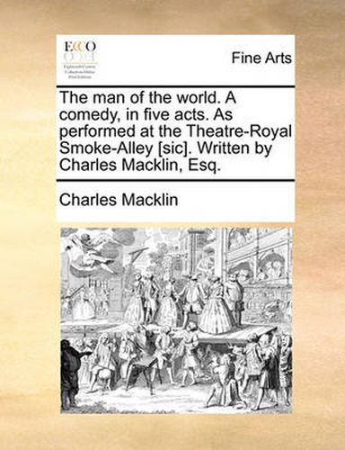 The Man of the World. a Comedy, in Five Acts. as Performed at the Theatre-Royal Smoke-Alley [Sic]. Written by Charles Macklin, Esq.