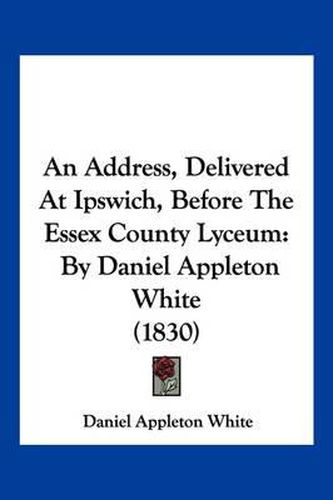 An Address, Delivered at Ipswich, Before the Essex County Lyceum: By Daniel Appleton White (1830)