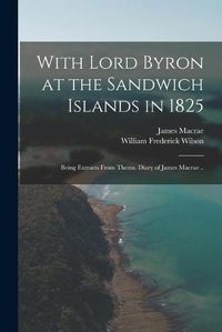 Cover image for With Lord Byron at the Sandwich Islands in 1825; Being Extracts From Thems. Diary of James Macrae ..