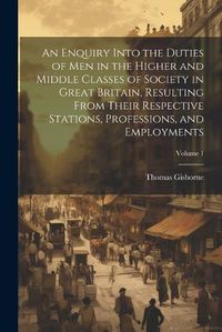 Cover image for An Enquiry Into the Duties of Men in the Higher and Middle Classes of Society in Great Britain, Resulting From Their Respective Stations, Professions, and Employments; Volume 1