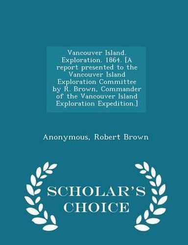 Vancouver Island. Exploration. 1864. [A Report Presented to the Vancouver Island Exploration Committee by R. Brown, Commander of the Vancouver Island Exploration Expedition.] - Scholar's Choice Edition