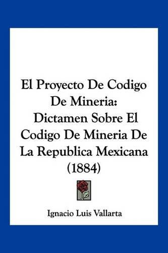 El Proyecto de Codigo de Mineria: Dictamen Sobre El Codigo de Mineria de La Republica Mexicana (1884)