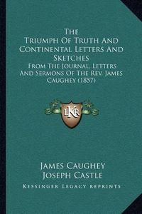 Cover image for The Triumph of Truth and Continental Letters and Sketches: From the Journal, Letters and Sermons of the REV. James Caughey (1857)