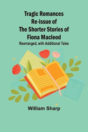 Tragic Romances Re-issue of the Shorter Stories of Fiona Macleod; Rearranged, with Additional Tales