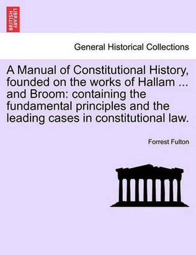 Cover image for A Manual of Constitutional History, Founded on the Works of Hallam ... and Broom: Containing the Fundamental Principles and the Leading Cases in Constitutional Law.