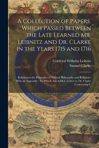 A Collection of Papers, Which Passed Between the Late Learned Mr. Leibnitz and Dr. Clarke in the Years 1715 and 1716