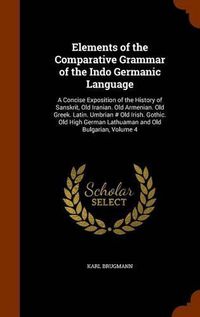 Cover image for Elements of the Comparative Grammar of the Indo Germanic Language: A Concise Exposition of the History of Sanskrit, Old Iranian. Old Armenian. Old Greek. Latin. Umbrian # Old Irish. Gothic. Old High German Lathuaman and Old Bulgarian, Volume 4