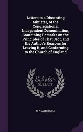 Cover image for Letters to a Dissenting Minister, of the Congregational Independent Denomination, Containing Remarks on the Principles of That Sect, and the Author's Reasons for Leaving It, and Conforming to the Church of England