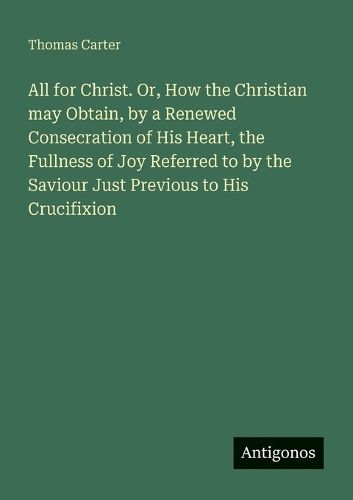 Cover image for All for Christ. Or, How the Christian may Obtain, by a Renewed Consecration of His Heart, the Fullness of Joy Referred to by the Saviour Just Previous to His Crucifixion