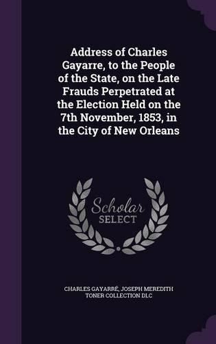 Cover image for Address of Charles Gayarre, to the People of the State, on the Late Frauds Perpetrated at the Election Held on the 7th November, 1853, in the City of New Orleans