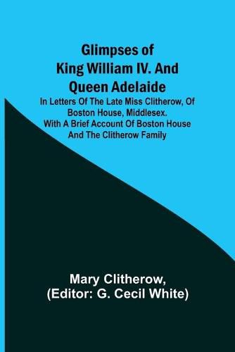 Cover image for Glimpses of King William IV. and Queen Adelaide; In Letters of the Late Miss Clitherow, of Boston House, Middlesex. With a Brief Account of Boston House and the Clitherow Family