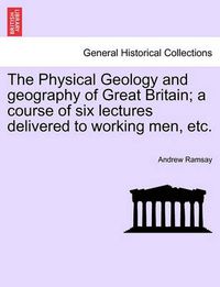 Cover image for The Physical Geology and Geography of Great Britain; A Course of Six Lectures Delivered to Working Men, Etc. Third Edition