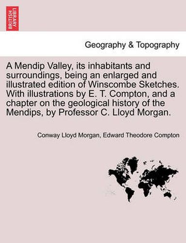 A Mendip Valley, Its Inhabitants and Surroundings, Being an Enlarged and Illustrated Edition of Winscombe Sketches. with Illustrations by E. T. Compton, and a Chapter on the Geological History of the Mendips, by Professor C. Lloyd Morgan.