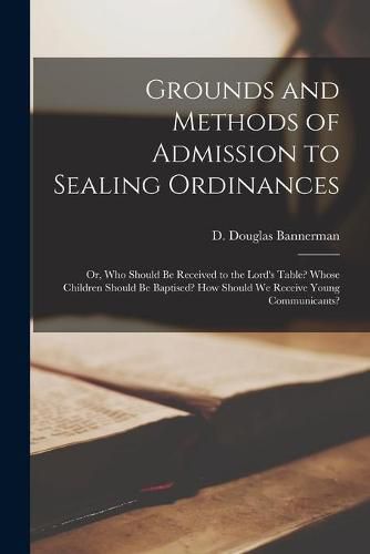 Grounds and Methods of Admission to Sealing Ordinances: or, Who Should Be Received to the Lord's Table? Whose Children Should Be Baptised? How Should We Receive Young Communicants?