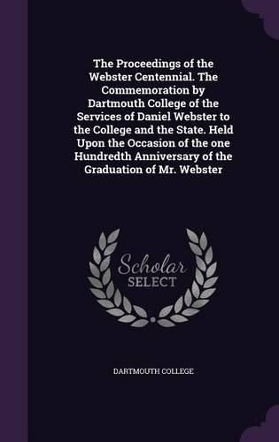 Cover image for The Proceedings of the Webster Centennial. the Commemoration by Dartmouth College of the Services of Daniel Webster to the College and the State. Held Upon the Occasion of the One Hundredth Anniversary of the Graduation of Mr. Webster