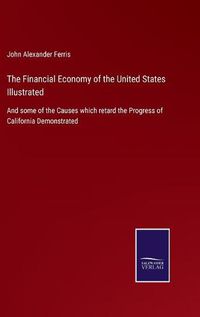 Cover image for The Financial Economy of the United States Illustrated: And some of the Causes which retard the Progress of California Demonstrated