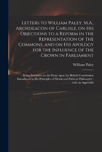 Cover image for Letters to William Paley, M.A., Archdeacon of Carlisle, on His Objections to a Reform in the Representation of the Commons, and on His Apology for the Influence of the Crown in Parliament