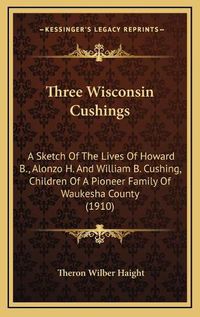 Cover image for Three Wisconsin Cushings: A Sketch of the Lives of Howard B., Alonzo H. and William B. Cushing, Children of a Pioneer Family of Waukesha County (1910)