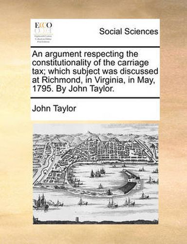 Cover image for An Argument Respecting the Constitutionality of the Carriage Tax; Which Subject Was Discussed at Richmond, in Virginia, in May, 1795. by John Taylor.