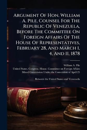 Cover image for Argument Of Hon. William A. Pile, Counsel For The Republic Of Venezuela, Before The Committee On Foreign Affairs Of The House Of Representatives, February 28, And March 1, 4, And 11, 1878