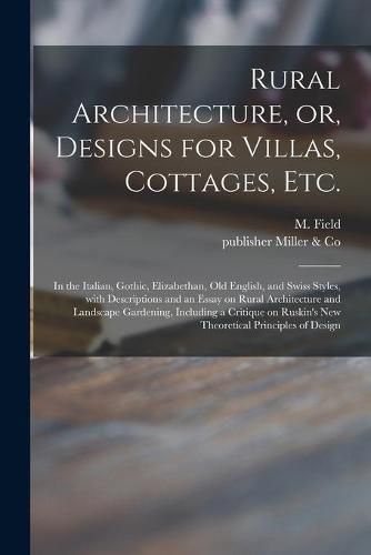 Cover image for Rural Architecture, or, Designs for Villas, Cottages, Etc.: in the Italian, Gothic, Elizabethan, Old English, and Swiss Styles, With Descriptions and an Essay on Rural Architecture and Landscape Gardening, Including a Critique on Ruskin's New...