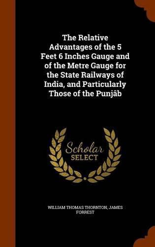 The Relative Advantages of the 5 Feet 6 Inches Gauge and of the Metre Gauge for the State Railways of India, and Particularly Those of the Punjab