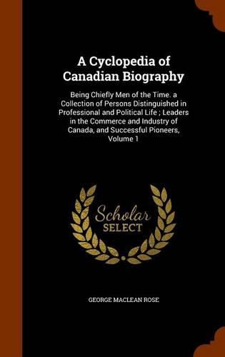 A Cyclopedia of Canadian Biography: Being Chiefly Men of the Time. a Collection of Persons Distinguished in Professional and Political Life; Leaders in the Commerce and Industry of Canada, and Successful Pioneers, Volume 1