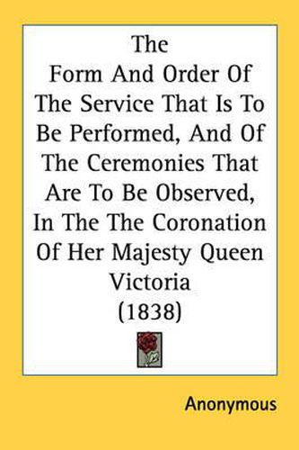 Cover image for The Form and Order of the Service That Is to Be Performed, and of the Ceremonies That Are to Be Observed, in the Coronation of Her Majesty Queen Victoria (1838)