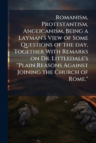 Cover image for Romanism, Protestantism, Anglicanism, Being a Layman's View of Some Questions of the Day, Together with Remarks on Dr. Littledale's  Plain Reasons Against Joining the Church of Rome.