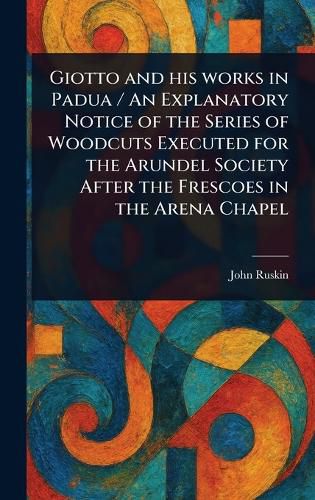 Cover image for Giotto and His Works in Padua / An Explanatory Notice of the Series of Woodcuts Executed for the Arundel Society After the Frescoes in the Arena Chapel