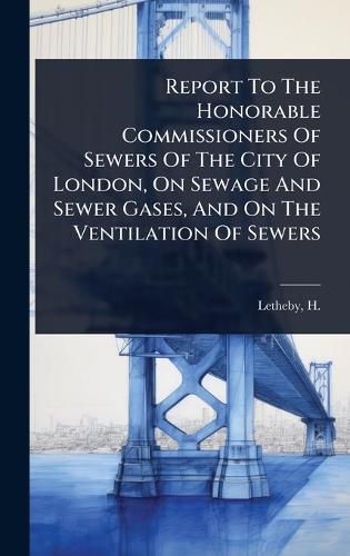 Cover image for Report To The Honorable Commissioners Of Sewers Of The City Of London, On Sewage And Sewer Gases, And On The Ventilation Of Sewers