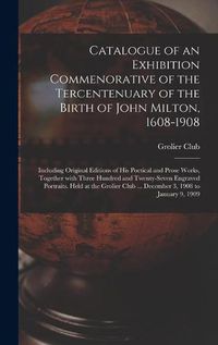 Cover image for Catalogue of an Exhibition Commenorative of the Tercentenuary of the Birth of John Milton, 1608-1908; Including Original Editions of His Poetical and Prose Works, Together With Three Hundred and Twenty-seven Engraved Portraits. Held at the Grolier Club...