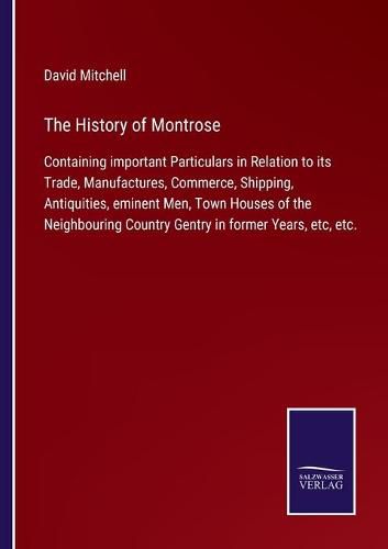 The History of Montrose: Containing important Particulars in Relation to its Trade, Manufactures, Commerce, Shipping, Antiquities, eminent Men, Town Houses of the Neighbouring Country Gentry in former Years, etc, etc.