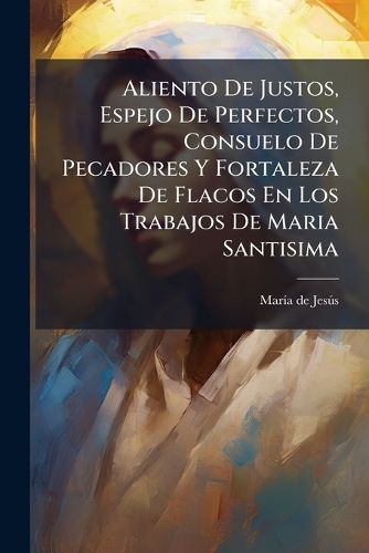 Cover image for Aliento de Justos, Espejo de Perfectos, Consuelo de Pecadores y Fortaleza de Flacos En Los Trabajos de Maria Santisima