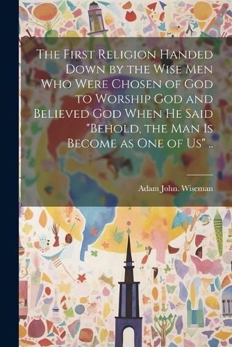 The First Religion Handed Down by the Wise Men Who Were Chosen of God to Worship God and Believed God When He Said "Behold, the Man is Become as One of Us" ..