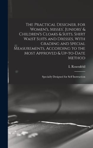 Cover image for The Practical Designer, for Women's, Misses', Juniors' & Children's Cloaks & Suits, Shirt Waist Suits and Dresses, With Grading and Special Measurements, According to the Most Approved & Up-to-date Method; Specially Designed for Self Instruction